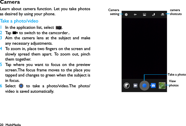 20 MultiMediaCameraLearn about camera function. Let you take photosas desired by using your phone.Take a  p ho to/ vi d eo1In the application list, select  .2Tap   to switch to the camcorder..3Aim the camera lens at the subject and makeany necessary adjustments.4To zoom in, place two fingers on the screen andslowly spread them apart. To zoom out, pinchthem together.5Tap where you want to focus on the previewscreen.The focus frame moves to the place youtapped and changes to green when the subject isin focus.6Select   to take a photo/video.The photo/video is saved automatically. View photosCamerasettingTake a photocamera shotcuts