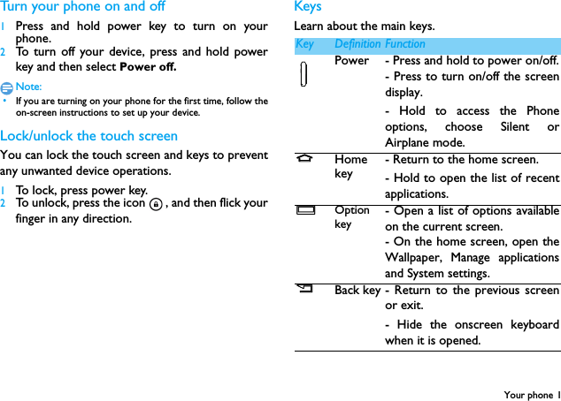 Your phone 1Turn your phone on and off1Press and hold power key to turn on yourphone.2To turn off your device, press and hold powerkey and then select Power off.Note: &bull;If you are turning on your phone for the first time, follow theon-screen instructions to set up your device.Lock/unlock the touch screenYou can lock the touch screen and keys to preventany unwanted device operations.1To lock, press power key.2To unlock, press the icon , and then flick yourfinger in any direction.KeysLearn about the main keys.mKey Definition FunctionPower - Press and hold to power on/off.- Press to turn on/off the screendisplay.- Hold to access the Phoneoptions, choose Silent orAirplane mode.MHome key- Return to the home screen.- Hold to open the list of recentapplications.OOption key- Open a list of options availableon the current screen.- On the home screen, open theWallpaper, Manage applicationsand System settings.BBack key - Return to the previous screenor exit.- Hide the onscreen keyboardwhen it is opened.