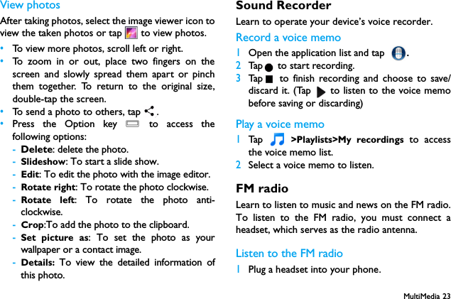 MultiMedia 23View photosAfter taking photos, select the image viewer icon toview the taken photos or tap   to view photos.&bull;To view more photos, scroll left or right.&bull;To zoom in or out, place two fingers on thescreen and slowly spread them apart or pinchthem together. To return to the original size,double-tap the screen.&bull;To send a photo to others, tap  .&bull;Press the Option key O to access thefollowing options:-Delete: delete the photo.-Slideshow: To start a slide show.-Edit: To edit the photo with the image editor.-Rotate right: To rotate the photo clockwise.-Rotate left: To rotate the photo anti-clockwise.-Crop:To add the photo to the clipboard.-Set picture as: To set the photo as yourwallpaper or a contact image.-Details:  To view the detailed information ofthis photo.Sound RecorderLearn to operate your device&rsquo;s voice recorder.Record a voice memo1Open the application list and tap .2Tap  to start recording.3Tap  to finish recording and choose to save/discard it. (Tap   to listen to the voice memobefore saving or discarding)Play a voice memo1Tap   >Playlists>My recordings to accessthe voice memo list.2Select a voice memo to listen.FM radioLearn to listen to music and news on the FM radio.To listen to the FM radio, you must connect aheadset, which serves as the radio antenna.Listen to the FM radio1Plug a headset into your phone.