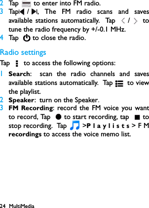 24 MultiMedia2Tap   to enter into FM radio.3Tap / , The FM radio scans and savesavailable stations automatically. Tap  /  totune the radio frequency by +/-0.1 MHz.4Tap    to close the radio.Radio settingsTap   to access the following options:1Search: scan the radio channels and savesavailable stations automatically. Ta p  to  v i ewthe playlist.2Speaker: turn on the Speaker.3FM Recording: record the FM voice you wantto record, Tap  to start recording, tap  tostop recording.  Tap   >Playlists>FMrecordings to access the voice memo list.