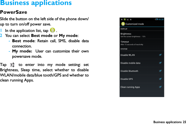 Business applications 25Business applicationsPowerSaveSlide the button on the left side of the phone down/up to turn on/off power save.1In the application list, tap   .2You can select Best mode or My mode:-Best mode: Retain call, SMS, disable dataconnection.-My mode:  User can customize their ownpowersave mode.Tap   to enter into my mode setting: setBrightness, Sleep time, select whether to disableWLAN/mobile data/blue tooth/GPS and whether toclean running Apps.