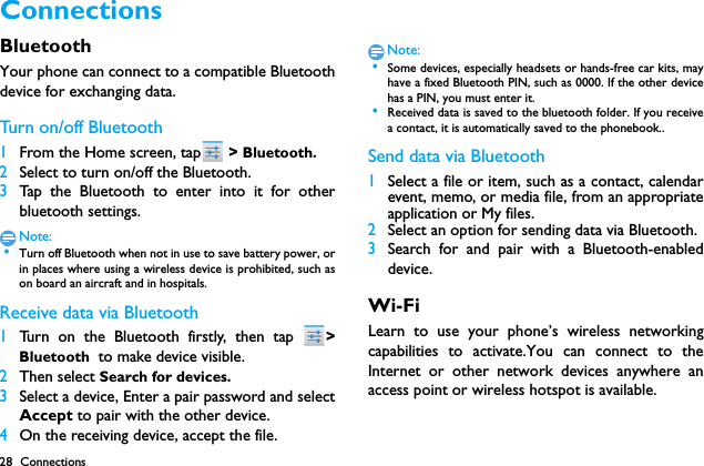 28 ConnectionsConnections BluetoothYour phone can connect to a compatible Bluetoothdevice for exchanging data.Tu r n  o n / o f f  B l u e t o o t h1From the Home screen, tap  > Bluetooth.2Select to turn on/off the Bluetooth.3Tap the Bluetooth to enter into it for otherbluetooth settings.Note: &bull;Turn off Bluetooth when not in use to save battery power, orin places where using a wireless device is prohibited, such ason board an aircraft and in hospitals.Receive data via Bluetooth1Turn on the Bluetooth firstly, then tap  >Bluetooth  to make device visible. 2Then select Search for devices.3Select a device, Enter a pair password and selectAccept to pair with the other device.4On the receiving device, accept the file.Note: &bull;Some devices, especially headsets or hands-free car kits, mayhave a fixed Bluetooth PIN, such as 0000. If the other devicehas a PIN, you must enter it. &bull;Received data is saved to the bluetooth folder. If you receivea contact, it is automatically saved to the phonebook..Send data via Bluetooth1Select a file or item, such as a contact, calendarevent, memo, or media file, from an appropriateapplication or My files.2Select an option for sending data via Bluetooth.3Search for and pair with a Bluetooth-enableddevice. Wi-FiLearn to use your phone&rsquo;s wireless networkingcapabilities to activate.You can connect to theInternet or other network devices anywhere anaccess point or wireless hotspot is available.