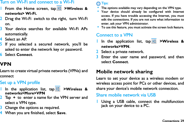 Connections 29Turn on Wi-Fi and connect to a Wi-Fi 1From the Home screen, tap  >Wireless &amp;networks> Wi-Fi.2Drag the Wi-Fi switch to the right, turn Wi-Fion.3Your device searches for available Wi-Fi APsautomatically.4Select an AP.5If you selected a secured network, you'll beasked to enter the network key or password.6Select Connect.VPNLearn to create virtual private networks (VPNs) andconnectSet up a VPN profile1In the application list, tap  >Wireless &amp;networks>More>VPN2Ta p  + to enter a name for the VPN server andselect a VPN type.3Change the options as required.4When you are finished, select Save.Tips: &bull;The options available may vary depending on the VPN type. &bull;Your device should already be configured with Internetaccess. If you have trouble accessing the Internet, you mustedit the connections. If you are not sure what information toenter, ask your VPN administrator. &bull;To use this feature, you must activate the screen lock feature.Connect to a VPN1In the application list, tap  >Wireless &amp;networks>VPN.2Select a private network.3Enter the user name and password, and thenselect Connect.Mobile network sharingLearn to set your device as a wireless modem orwireless access point for PCs or other devices, andshare your device's mobile network connection.Share mobile network via USB1Using a USB cable, connect the multifunctionjack on your device to a PC.