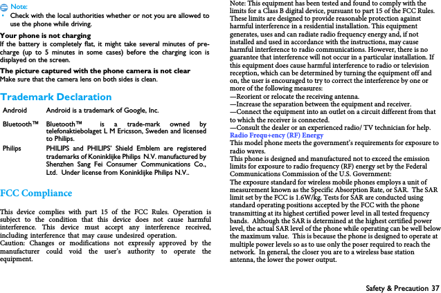Safety &amp; Precaution 37Note: &bull;Check with the local authorities whether or not you are allowed touse the phone while driving.Your phone is not chargingIf the battery is completely flat, it might take several minutes of pre-charge (up to 5 minutes in some cases) before the charging icon isdisplayed on the screen.The picture captured with the phone camera is not clearMake sure that the camera lens on both sides is clean.Trademark DeclarationFCC ComplianceThis  device  complies  with  part  15  of  the  FCC  Rules.  Operation  is subject  to  the  condition  that  this  device  does  not  cause  harmful interference.  This  device  must  accept  any  interference  received, including interference that may cause undesired operation.Caution:  Changes  or  modifications  not  expressly  approved  by  the manufacturer  could  void  the  user&rsquo;s  authority  to  operate  the equipment.Note: This equipment has been tested and found to comply with the limits for a Class B digital device, pursuant to part 15 of the FCC Rules. These limits are designed to provide reasonable protection against harmful interference in a residential installation. This equipment generates, uses and can radiate radio frequency energy and, if not installed and used in accordance with the instructions, may cause harmful interference to radio communications. However, there is no guarantee that interference will not occur in a particular installation. If this equipment does cause harmful interference to radio or television reception, which can be determined by turning the equipment off and on, the user is encouraged to try to correct the interference by one or more of the following measures:&mdash;Reorient or relocate the receiving antenna.&mdash;Increase the separation between the equipment and receiver.&mdash;Connect the equipment into an outlet on a circuit different from that to which the receiver is connected.&mdash;Consult the dealer or an experienced radio/ TV technician for help.Radio Frequ+ency (RF) EnergyThis model phone meets the government&rsquo;s requirements for exposure to radio waves.This phone is designed and manufactured not to exceed the emission limits for exposure to radio frequency (RF) energy set by the Federal Communications Commission of the U.S. Government:The exposure standard for wireless mobile phones employs a unit of measurement known as the Specific Absorption Rate, or SAR.  The SAR limit set by the FCC is 1.6W/kg. Tests for SAR are conducted using standard operating positions accepted by the FCC with the phone transmitting at its highest certified power level in all tested frequency bands.  Although the SAR is determined at the highest certified power level, the actual SAR level of the phone while operating can be well below the maximum value.  This is because the phone is designed to operate at multiple power levels so as to use only the poser required to reach the network.  In general, the closer you are to a wireless base station antenna, the lower the power output.Android Android is a trademark of Google, Inc.Bluetooth&trade; Bluetooth&trade; is a trade-mark owned bytelefonaktiebolaget L M Ericsson, Sweden and licensedto Philips.Philips PHILIPS and PHILIPS&rsquo; Shield Emblem are registeredtrademarks of Koninklijke Philips  N.V. manufactured byShenzhen Sang Fei Consumer Communications Co.,Ltd.  Under license from Koninklijke Philips N.V..