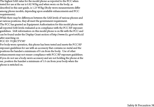 The highest SAR value for the model phone as reported to the FCC when tested for use at the ear is 0.82 W/kg and when worn on the body, as described in this user guide, is 1.23 W/kg (Body-worn measurements differ among phone models, depending upon available enhancements and FCC requirements).While there may be differences between the SAR levels of various phones and at various positions, they all meet the government requirement.The FCC has granted an Equipment Authorization for this model phone with all reported SAR levels evaluated as in compliance with the FCC RF exposure guidelines.  SAR information on this model phone is on file with the FCC and can be found under the Display Grant section of http://www.fcc.gov/oet/fccid after searching on FCC ID: VQRCTV387For body worn operation, this phone has been tested and meets the FCC RF exposure guidelines for use with an accessory that contains no metal and the positions the handset a minimum of 0 cm from the body.  Use of other enhancements may not ensure compliance with FCC RF exposure guidelines.  If you do not use a body-worn accessory and are not holding the phone at the ear, position the handset a minimum of 1.0 cm from your body when the phone is switched on.Safety &amp; Precaution 38