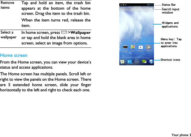 Your phone 3Home screenFrom the Home screen, you can view your device&rsquo;sstatus and access applications.The Home screen has multiple panels. Scroll left orright to view the panels on the Home screen. Thereare 5 extended home screen, slide your fingerhorizontally to the left and right to check each one. Remove itemsTap and hold an item, the trash binappears at the bottom of the homescreen. Drag the item to the trash bin.When the item turns red, release theitem.Select a wallpaperIn home screen, press O>Wallpaperor tap and hold the blank area in homescreen, select an image from options. Status BarShortcut iconsSearch input window Widgets and applicationsMenu key：Tap to enter into applications