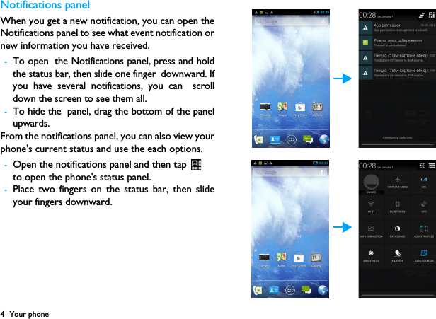 4 Your phoneNotifications panelWhen you get a new notification, you can open theNotifications panel to see what event notification ornew information you have received. -To open the Notifications panel,press and holdthe status bar, then slide one finger downward. Ifyou have several notifications, you can scrolldown the screen to see them all. -To hide the panel, drag the bottom of the panelupwards.From the notifications panel, you can also view yourphone's current status and use the each options.-Open the notifications panel and then tap to open the phone's status panel.-Place two fingers on the status bar, then slideyour fingers downward.