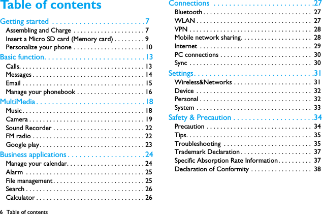 6 Table of contentsTable of contents Getting started  . . . . . . . . . . . . . . . . . . . . . . . .7Assembling and Charge . . . . . . . . . . . . . . . . . . . . . 7Insert a Micro SD card (Memory card) . . . . . . . . . 9Personalize your phone . . . . . . . . . . . . . . . . . . . . . 10Basic function. . . . . . . . . . . . . . . . . . . . . . . . . .13Calls. . . . . . . . . . . . . . . . . . . . . . . . . . . . . . . . . . . . . 13Messages . . . . . . . . . . . . . . . . . . . . . . . . . . . . . . . . . 14Email . . . . . . . . . . . . . . . . . . . . . . . . . . . . . . . . . . . . 15Manage your phonebook . . . . . . . . . . . . . . . . . . . . 16MultiMedia . . . . . . . . . . . . . . . . . . . . . . . . . . . .18Music. . . . . . . . . . . . . . . . . . . . . . . . . . . . . . . . . . . . 18Camera . . . . . . . . . . . . . . . . . . . . . . . . . . . . . . . . . . 19Sound Recorder . . . . . . . . . . . . . . . . . . . . . . . . . . . 22FM radio . . . . . . . . . . . . . . . . . . . . . . . . . . . . . . . . . 22Google play. . . . . . . . . . . . . . . . . . . . . . . . . . . . . . . 23Business applications . . . . . . . . . . . . . . . . . . . .24Manage your calendar. . . . . . . . . . . . . . . . . . . . . . . 24Alarm  . . . . . . . . . . . . . . . . . . . . . . . . . . . . . . . . . . . 25File management. . . . . . . . . . . . . . . . . . . . . . . . . . . 25Search . . . . . . . . . . . . . . . . . . . . . . . . . . . . . . . . . . . 26Calculator . . . . . . . . . . . . . . . . . . . . . . . . . . . . . . . . 26Connections  . . . . . . . . . . . . . . . . . . . . . . . . . .27Bluetooth . . . . . . . . . . . . . . . . . . . . . . . . . . . . . . . .  27WLAN . . . . . . . . . . . . . . . . . . . . . . . . . . . . . . . . . .  27VPN . . . . . . . . . . . . . . . . . . . . . . . . . . . . . . . . . . . .  28Mobile network sharing. . . . . . . . . . . . . . . . . . . . .  28Internet  . . . . . . . . . . . . . . . . . . . . . . . . . . . . . . . . .  29PC connections . . . . . . . . . . . . . . . . . . . . . . . . . . .  30Sync . . . . . . . . . . . . . . . . . . . . . . . . . . . . . . . . . . . .  30Settings. . . . . . . . . . . . . . . . . . . . . . . . . . . . . . .31Wireless&amp;Networks . . . . . . . . . . . . . . . . . . . . . . .  31Device . . . . . . . . . . . . . . . . . . . . . . . . . . . . . . . . . .  32Personal . . . . . . . . . . . . . . . . . . . . . . . . . . . . . . . . .  32System . . . . . . . . . . . . . . . . . . . . . . . . . . . . . . . . . .  33Safety &amp; Precaution . . . . . . . . . . . . . . . . . . . . .34Precaution . . . . . . . . . . . . . . . . . . . . . . . . . . . . . . .  34Tips. . . . . . . . . . . . . . . . . . . . . . . . . . . . . . . . . . . . .  35Troubleshooting  . . . . . . . . . . . . . . . . . . . . . . . . . .  35Trademark Declaration . . . . . . . . . . . . . . . . . . . . .  37Specific Absorption Rate Information. . . . . . . . . .  37Declaration of Conformity . . . . . . . . . . . . . . . . . .  38