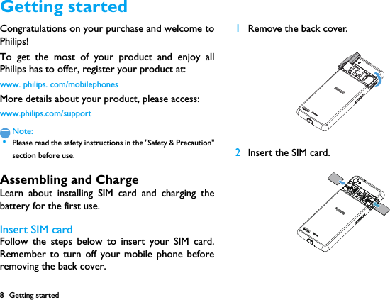 8 Getting startedGetting startedCongratulations on your purchase and welcome toPhilips!To get the most of your product and enjoy allPhilips has to offer, register your product at:www. philips. com/mobilephonesMore details about your product, please access:www.philips.com/supportNote: &bull;Please read the safety instructions in the "Safety &amp; Precaution"section before use. Assembling and ChargeLearn about installing SIM card and charging thebattery for the first use.Insert SIM cardFollow the steps below to insert your SIM card.Remember to turn off your mobile phone beforeremoving the back cover. 1Remove the back cover.  2Insert the SIM card.