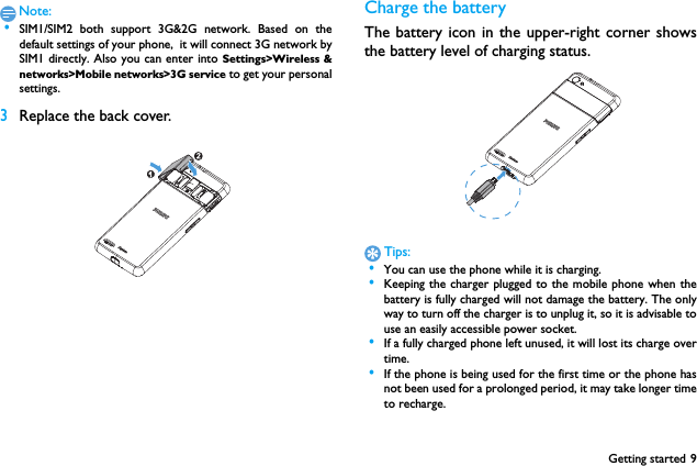 Getting started 9Note: &bull;SIM1/SIM2 both support 3G&amp;2G network. Based on thedefault settings of your phone,  it will connect 3G network bySIM1 directly. Also you can enter into Settings>Wireless &amp;networks>Mobile networks>3G service to get your personalsettings.3Replace the back cover. Charge the batteryThe battery icon in the upper-right corner showsthe battery level of charging status.Tips: &bull;You can use the phone while it is charging. &bull;Keeping the charger plugged to the mobile phone when thebattery is fully charged will not damage the battery. The onlyway to turn off the charger is to unplug it, so it is advisable touse an easily accessible power socket.  &bull;If a fully charged phone left unused, it will lost its charge overtime. &bull;If the phone is being used for the first time or the phone hasnot been used for a prolonged period, it may take longer timeto recharge.