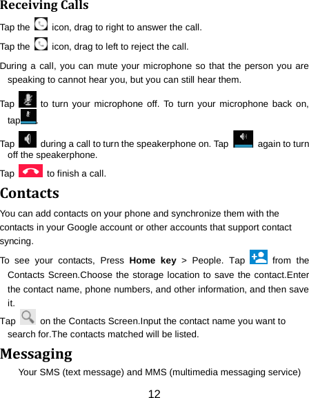 12 Receiving Calls Tap the    icon, drag to right to answer the call. Tap the    icon, drag to left to reject the call. During a call, you can mute your microphone so that the person you are speaking to cannot hear you, but you can still hear them. Tap   to turn your microphone off. To turn your microphone back on, tap . Tap   during a call to turn the speakerphone on. Tap   again to turn off the speakerphone.   Tap    to finish a call.   Contacts You can add contacts on your phone and synchronize them with the contacts in your Google account or other accounts that support contact syncing. To see your contacts, Press Home key > People. Tap   from the Contacts Screen.Choose the storage location to save the contact.Enter the contact name, phone numbers, and other information, and then save it.   Tap    on the Contacts Screen.Input the contact name you want to search for.The contacts matched will be listed. Messaging Your SMS (text message) and MMS (multimedia messaging service) 