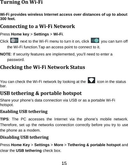 15 Turning On Wi-Fi   Wi-Fi provides wireless Internet access over distances of up to about 300 feet. Connecting to a Wi-Fi Network Press Home key > Settings > Wi-Fi. Click   next to the Wi-Fi menu to turn it on, click    you can turn off the Wi-Fi function.Tap an access point to connect to it. NOTE: If security features are implemented, you&rsquo;ll need to enter a password. Checking the Wi-Fi Network Status You can check the Wi-Fi network by looking at the   icon in the status bar.   USB tethering &amp; portable hotspot Share your phone&rsquo;s data connection via USB or as a portable Wi-Fi hotspot. Enabling USB tethering   TIPS: The PC accesses the Internet via the phone&rsquo;s mobile network. Therefore, set up the networks connection correctly before you try to use the phone as a modem. Disabling USB tethering Press Home Key > Settings > More > Tethering &amp; portable hotspot and clear the USB tethering check box.   