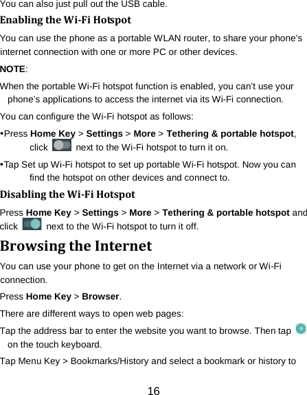 16 You can also just pull out the USB cable. Enabling the Wi-Fi Hotspot You can use the phone as a portable WLAN router, to share your phone&rsquo;s internet connection with one or more PC or other devices. NOTE:   When the portable Wi-Fi hotspot function is enabled, you can&rsquo;t use your phone&rsquo;s applications to access the internet via its Wi-Fi connection. You can configure the Wi-Fi hotspot as follows: Press Home Key > Settings > More > Tethering &amp; portable hotspot, click   next to the Wi-Fi hotspot to turn it on. Tap Set up Wi-Fi hotspot to set up portable Wi-Fi hotspot. Now you can find the hotspot on other devices and connect to. Disabling the Wi-Fi Hotspot Press Home Key > Settings > More > Tethering &amp; portable hotspot and click   next to the Wi-Fi hotspot to turn it off. Browsing the Internet You can use your phone to get on the Internet via a network or Wi-Fi connection.   Press Home Key > Browser. There are different ways to open web pages: Tap the address bar to enter the website you want to browse. Then tap   on the touch keyboard. Tap Menu Key > Bookmarks/History and select a bookmark or history to 