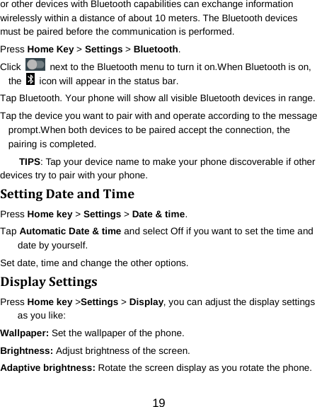19 or other devices with Bluetooth capabilities can exchange information wirelessly within a distance of about 10 meters. The Bluetooth devices must be paired before the communication is performed. Press Home Key > Settings > Bluetooth. Click   next to the Bluetooth menu to turn it on.When Bluetooth is on, the   icon will appear in the status bar. Tap Bluetooth. Your phone will show all visible Bluetooth devices in range. Tap the device you want to pair with and operate according to the message prompt.When both devices to be paired accept the connection, the pairing is completed. TIPS: Tap your device name to make your phone discoverable if other devices try to pair with your phone. Setting Date and Time Press Home key > Settings > Date &amp; time. Tap Automatic Date &amp; time and select Off if you want to set the time and date by yourself. Set date, time and change the other options. Display Settings Press Home key >Settings > Display, you can adjust the display settings as you like: Wallpaper: Set the wallpaper of the phone. Brightness: Adjust brightness of the screen. Adaptive brightness: Rotate the screen display as you rotate the phone. 