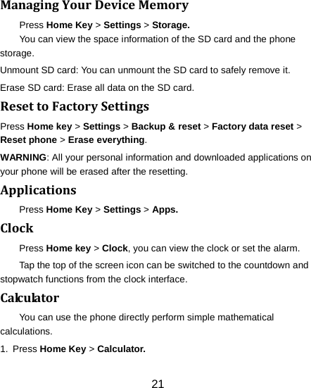 21    Managing Your Device Memory Press Home Key > Settings > Storage. You can view the space information of the SD card and the phone storage.   Unmount SD card: You can unmount the SD card to safely remove it. Erase SD card: Erase all data on the SD card. Reset to Factory Settings Press Home key > Settings > Backup &amp; reset > Factory data reset > Reset phone > Erase everything. WARNING: All your personal information and downloaded applications on your phone will be erased after the resetting. Applications Press Home Key > Settings > Apps. Clock Press Home key > Clock, you can view the clock or set the alarm. Tap the top of the screen icon can be switched to the countdown and stopwatch functions from the clock interface. Calculator You can use the phone directly perform simple mathematical calculations. 1.  Press Home Key > Calculator. 