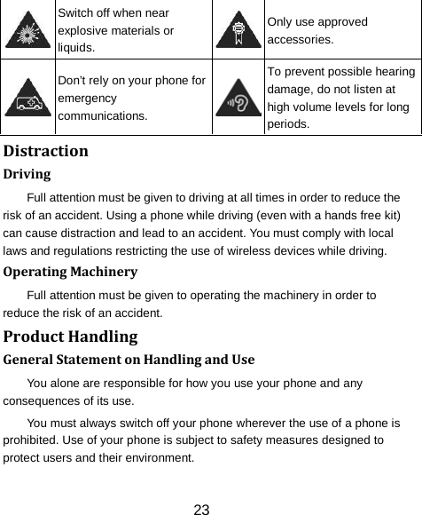 23  Switch off when near explosive materials or liquids.  Only use approved accessories.  Don&rsquo;t rely on your phone for emergency communications.  To prevent possible hearing damage, do not listen at high volume levels for long periods. Distraction Driving Full attention must be given to driving at all times in order to reduce the risk of an accident. Using a phone while driving (even with a hands free kit) can cause distraction and lead to an accident. You must comply with local laws and regulations restricting the use of wireless devices while driving. Operating Machinery Full attention must be given to operating the machinery in order to reduce the risk of an accident. Product Handling General Statement on Handling and Use You alone are responsible for how you use your phone and any consequences of its use. You must always switch off your phone wherever the use of a phone is prohibited. Use of your phone is subject to safety measures designed to protect users and their environment. 
