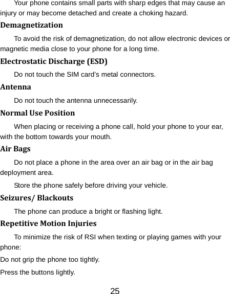 25 Your phone contains small parts with sharp edges that may cause an injury or may become detached and create a choking hazard. Demagnetization To avoid the risk of demagnetization, do not allow electronic devices or magnetic media close to your phone for a long time. Electrostatic Discharge (ESD) Do not touch the SIM card&rsquo;s metal connectors. Antenna Do not touch the antenna unnecessarily. Normal Use Position When placing or receiving a phone call, hold your phone to your ear, with the bottom towards your mouth. Air Bags Do not place a phone in the area over an air bag or in the air bag deployment area. Store the phone safely before driving your vehicle. Seizures/ Blackouts The phone can produce a bright or flashing light. Repetitive Motion Injuries To minimize the risk of RSI when texting or playing games with your phone: Do not grip the phone too tightly. Press the buttons lightly. 