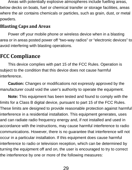 29 Areas with potentially explosive atmospheres include fuelling areas, below decks on boats, fuel or chemical transfer or storage facilities, areas where the air contains chemicals or particles, such as grain, dust, or metal powders. Blasting Caps and Areas Power off your mobile phone or wireless device when in a blasting area or in areas posted power off &ldquo;two-way radios&rdquo; or &ldquo;electronic devices&rdquo; to avoid interfering with blasting operations. FCC Compliance This device complies with part 15 of the FCC Rules. Operation is subject to the condition that this device does not cause harmful interference. Caution: Changes or modifications not expressly approved by the manufacturer could void the user&rsquo;s authority to operate the equipment. Note: This equipment has been tested and found to comply with the limits for a Class B digital device, pursuant to part 15 of the FCC Rules. These limits are designed to provide reasonable protection against harmful interference in a residential installation. This equipment generates, uses and can radiate radio frequency energy and, if not installed and used in accordance with the instructions, may cause harmful interference to radio communications. However, there is no guarantee that interference will not occur in a particular installation. If this equipment does cause harmful interference to radio or television reception, which can be determined by turning the equipment off and on, the user is encouraged to try to correct the interference by one or more of the following measures: 