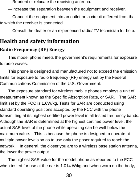 30 &mdash;Reorient or relocate the receiving antenna. &mdash;Increase the separation between the equipment and receiver. &mdash;Connect the equipment into an outlet on a circuit different from that to which the receiver is connected. &mdash;Consult the dealer or an experienced radio/ TV technician for help. Health and safety information Radio Frequency (RF) Energy This model phone meets the government&rsquo;s requirements for exposure to radio waves. This phone is designed and manufactured not to exceed the emission limits for exposure to radio frequency (RF) energy set by the Federal Communications Commission of the U.S. Government: The exposure standard for wireless mobile phones employs a unit of measurement known as the Specific Absorption Rate, or SAR.    The SAR limit set by the FCC is 1.6W/kg. Tests for SAR are conducted using standard operating positions accepted by the FCC with the phone transmitting at its highest certified power level in all tested frequency bands.   Although the SAR is determined at the highest certified power level, the actual SAR level of the phone while operating can be well below the maximum value.    This is because the phone is designed to operate at multiple power levels so as to use only the poser required to reach the network.    In general, the closer you are to a wireless base station antenna, the lower the power output. The highest SAR value for the model phone as reported to the FCC when tested for use at the ear is 1.014 W/kg and when worn on the body, 