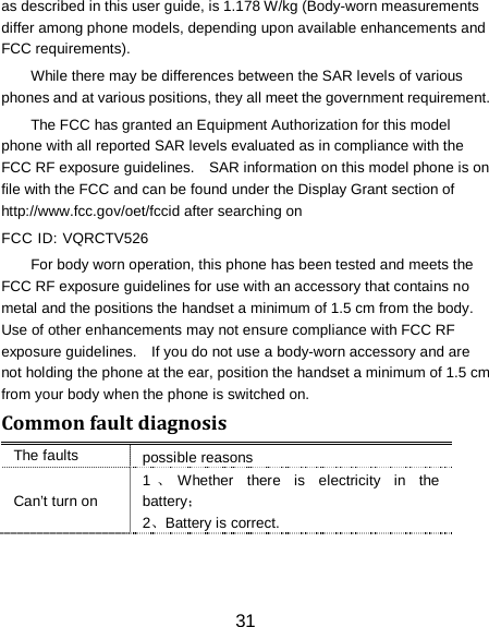 31 as described in this user guide, is 1.178 W/kg (Body-worn measurements differ among phone models, depending upon available enhancements and FCC requirements). While there may be differences between the SAR levels of various phones and at various positions, they all meet the government requirement. The FCC has granted an Equipment Authorization for this model phone with all reported SAR levels evaluated as in compliance with the FCC RF exposure guidelines.    SAR information on this model phone is on file with the FCC and can be found under the Display Grant section of http://www.fcc.gov/oet/fccid after searching on   FCC ID: VQRCTV526 For body worn operation, this phone has been tested and meets the FCC RF exposure guidelines for use with an accessory that contains no metal and the positions the handset a minimum of 1.5 cm from the body.   Use of other enhancements may not ensure compliance with FCC RF exposure guidelines.    If you do not use a body-worn accessory and are not holding the phone at the ear, position the handset a minimum of 1.5 cm from your body when the phone is switched on. Common fault diagnosis The faults possible reasons Can&rsquo;t turn on 1、Whether there is electricity in the battery； 2、Battery is correct. 