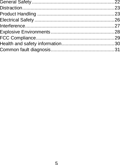 5 General Safety ............................................................. 22 Distraction .................................................................... 23 Product Handling ......................................................... 23 Electrical Safety ........................................................... 26 Interference .................................................................. 27 Explosive Environments ............................................... 28 FCC Compliance .......................................................... 29 Health and safety information ....................................... 30 Common fault diagnosis ............................................... 31             