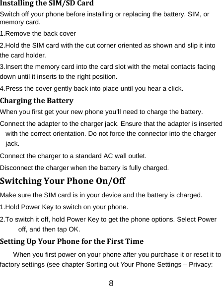 8 Installing the SIM/SD Card Switch off your phone before installing or replacing the battery, SIM, or memory card.   1.Remove the back cover 2.Hold the SIM card with the cut corner oriented as shown and slip it into the card holder. 3.Insert the memory card into the card slot with the metal contacts facing down until it inserts to the right position. 4.Press the cover gently back into place until you hear a click.                                                                                                                                Charging the Battery When you first get your new phone you&rsquo;ll need to charge the battery. Connect the adapter to the charger jack. Ensure that the adapter is inserted with the correct orientation. Do not force the connector into the charger jack. Connect the charger to a standard AC wall outlet. Disconnect the charger when the battery is fully charged. Switching Your Phone On/Off Make sure the SIM card is in your device and the battery is charged.   1.Hold Power Key to switch on your phone. 2.To switch it off, hold Power Key to get the phone options. Select Power off, and then tap OK. Setting Up Your Phone for the First Time   When you first power on your phone after you purchase it or reset it to factory settings (see chapter Sorting out Your Phone Settings &ndash; Privacy: 