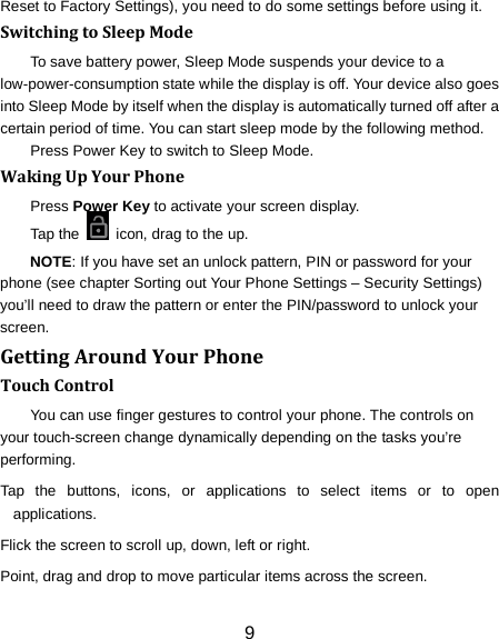 9 Reset to Factory Settings), you need to do some settings before using it. Switching to Sleep Mode To save battery power, Sleep Mode suspends your device to a low-power-consumption state while the display is off. Your device also goes into Sleep Mode by itself when the display is automatically turned off after a certain period of time. You can start sleep mode by the following method.   Press Power Key to switch to Sleep Mode. Waking Up Your Phone Press Power Key to activate your screen display. Tap the   icon, drag to the up. NOTE: If you have set an unlock pattern, PIN or password for your phone (see chapter Sorting out Your Phone Settings &ndash; Security Settings) you&rsquo;ll need to draw the pattern or enter the PIN/password to unlock your screen. Getting Around Your Phone Touch Control You can use finger gestures to control your phone. The controls on your touch-screen change dynamically depending on the tasks you&rsquo;re performing. Tap the buttons, icons, or applications to select items or to open applications. Flick the screen to scroll up, down, left or right. Point, drag and drop to move particular items across the screen. 
