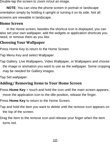 10 Double-tap the screen to zoom in/out an image.   NOTE: You can view the phone screen in portrait or landscape orientation simply by holding it upright or turning it on its side. Not all screens are viewable in landscape. Home Screen In the Home screen, besides the shortcut icon is displayed, you can also set your own wallpaper, add the widgets or application shortcuts you need, or remove them as you like.   Choosing Your Wallpaper     Press Home Key to return to the Home Screen. Tap Menu Key and select Wallpaper. Tap Gallery, Live Wallpapers, Video Wallpaper, or Wallpapers and choose the image or animation you want to use as the wallpaper. Some cropping may be needed for Gallery images. Tap Set wallpaper. Adding/ Removing items to Your Home Screen Press Home Key > touch and hold the icon until the main screen appears, move the application icon to the idle position, release the finger.   Press Home Key to return to the Home Screen. Tap and hold the item you want to delete until the remove icon appears on the top of the screen. Drag the item to the remove icon and release your finger when the item turns red. 
