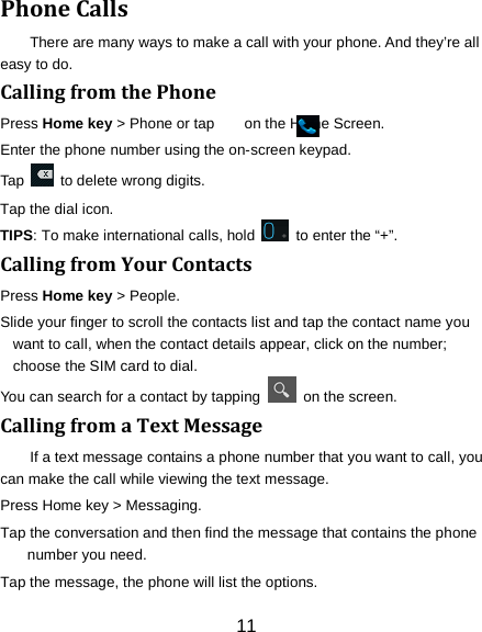 11 Phone Calls There are many ways to make a call with your phone. And they&rsquo;re all easy to do. Calling from the Phone Press Home key > Phone or tap        on the Home Screen. Enter the phone number using the on-screen keypad. Tap   to delete wrong digits. Tap the dial icon. TIPS: To make international calls, hold    to enter the &ldquo;+&rdquo;. Calling from Your Contacts Press Home key > People. Slide your finger to scroll the contacts list and tap the contact name you want to call, when the contact details appear, click on the number; choose the SIM card to dial. You can search for a contact by tapping   on the screen. Calling from a Text Message If a text message contains a phone number that you want to call, you can make the call while viewing the text message. Press Home key > Messaging. Tap the conversation and then find the message that contains the phone number you need. Tap the message, the phone will list the options. 
