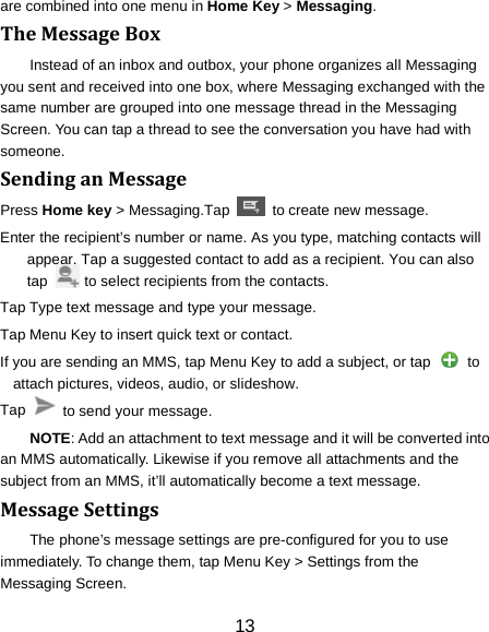 13 are combined into one menu in Home Key > Messaging. The Message Box Instead of an inbox and outbox, your phone organizes all Messaging you sent and received into one box, where Messaging exchanged with the same number are grouped into one message thread in the Messaging Screen. You can tap a thread to see the conversation you have had with someone. Sending an Message Press Home key > Messaging.Tap   to create new message. Enter the recipient&rsquo;s number or name. As you type, matching contacts will appear. Tap a suggested contact to add as a recipient. You can also tap          to select recipients from the contacts. Tap Type text message and type your message. Tap Menu Key to insert quick text or contact. If you are sending an MMS, tap Menu Key to add a subject, or tap   to attach pictures, videos, audio, or slideshow. Tap    to send your message. NOTE: Add an attachment to text message and it will be converted into an MMS automatically. Likewise if you remove all attachments and the subject from an MMS, it&rsquo;ll automatically become a text message. Message Settings The phone&rsquo;s message settings are pre-configured for you to use immediately. To change them, tap Menu Key > Settings from the Messaging Screen.   