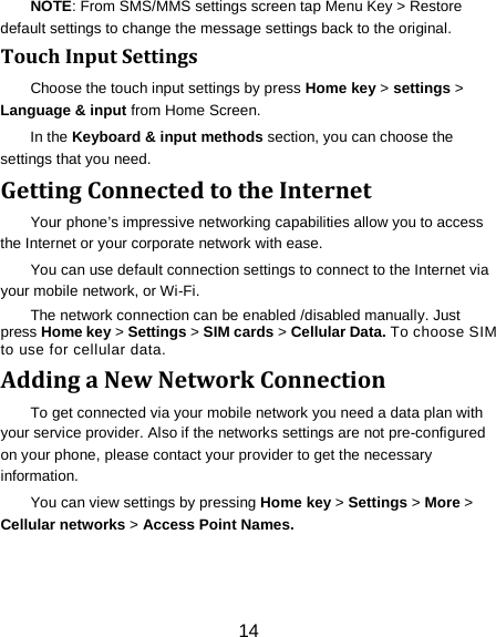 14 NOTE: From SMS/MMS settings screen tap Menu Key > Restore default settings to change the message settings back to the original. Touch Input Settings Choose the touch input settings by press Home key > settings > Language &amp; input from Home Screen. In the Keyboard &amp; input methods section, you can choose the settings that you need. Getting Connected to the Internet   Your phone&rsquo;s impressive networking capabilities allow you to access the Internet or your corporate network with ease. You can use default connection settings to connect to the Internet via your mobile network, or Wi-Fi. The network connection can be enabled /disabled manually. Just press Home key > Settings > SIM cards > Cellular Data. To choose SIM to use for cellular data. Adding a New Network Connection To get connected via your mobile network you need a data plan with your service provider. Also if the networks settings are not pre-configured on your phone, please contact your provider to get the necessary information.   You can view settings by pressing Home key > Settings > More > Cellular networks > Access Point Names. 