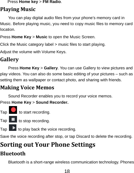 18 Press Home key > FM Radio. Playing Music You can play digital audio files from your phone&rsquo;s memory card in Music. Before playing music, you need to copy music files to memory card location. Press Home Key > Music to open the Music Screen. Click the Music category label > music files to start playing. Adjust the volume with Volume Keys. Gallery Press Home Key > Gallery. You can use Gallery to view pictures and play videos. You can also do some basic editing of your pictures &ndash; such as setting them as wallpaper or contact photo, and sharing with friends. Making Voice Memos Sound Recorder enables you to record your voice memos.   Press Home Key > Sound Recorder. Tap    to start recording. Tap   to stop recording. Tap   to play back the voice recording. Save the voice recording after stop, or tap Discard to delete the recording. Sorting out Your Phone Settings Bluetooth Bluetooth is a short-range wireless communication technology. Phones 