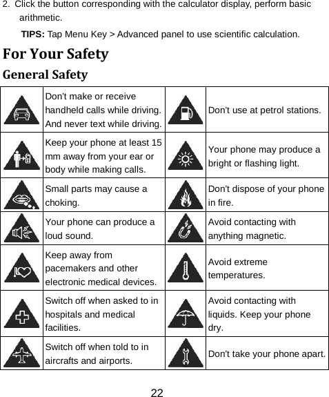 22 2.  Click the button corresponding with the calculator display, perform basic arithmetic. TIPS: Tap Menu Key > Advanced panel to use scientific calculation. For Your Safety General Safety  Don&rsquo;t make or receive handheld calls while driving. And never text while driving.  Don&rsquo;t use at petrol stations.  Keep your phone at least 15 mm away from your ear or body while making calls.  Your phone may produce a bright or flashing light.  Small parts may cause a choking.  Don&rsquo;t dispose of your phone in fire.  Your phone can produce a loud sound.  Avoid contacting with anything magnetic.  Keep away from pacemakers and other electronic medical devices.  Avoid extreme temperatures.  Switch off when asked to in hospitals and medical facilities.  Avoid contacting with liquids. Keep your phone dry.  Switch off when told to in aircrafts and airports.  Don&rsquo;t take your phone apart. 