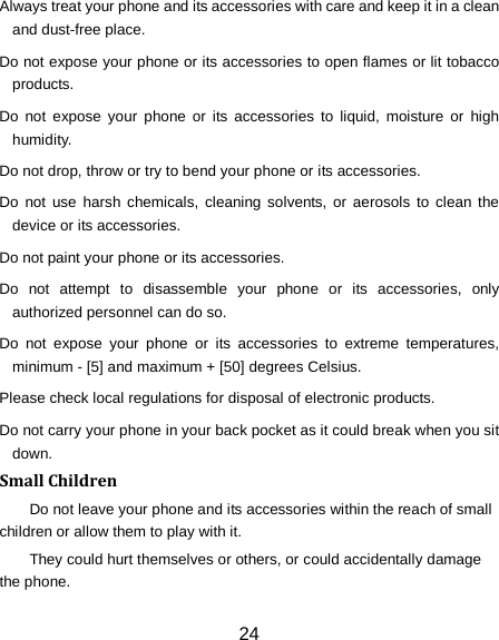 24 Always treat your phone and its accessories with care and keep it in a clean and dust-free place. Do not expose your phone or its accessories to open flames or lit tobacco products. Do not expose your phone or its accessories to liquid, moisture or high humidity. Do not drop, throw or try to bend your phone or its accessories. Do not use harsh chemicals, cleaning solvents, or aerosols to clean the device or its accessories. Do not paint your phone or its accessories. Do not attempt to disassemble your phone or its accessories, only authorized personnel can do so. Do not expose your phone or its accessories to extreme temperatures, minimum - [5] and maximum + [50] degrees Celsius. Please check local regulations for disposal of electronic products. Do not carry your phone in your back pocket as it could break when you sit down. Small Children Do not leave your phone and its accessories within the reach of small children or allow them to play with it. They could hurt themselves or others, or could accidentally damage the phone. 
