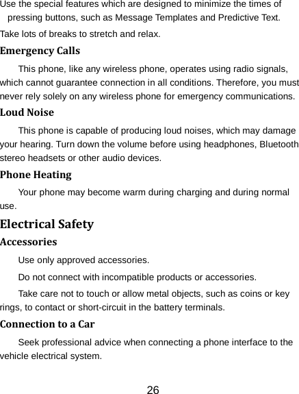 26 Use the special features which are designed to minimize the times of pressing buttons, such as Message Templates and Predictive Text. Take lots of breaks to stretch and relax. Emergency Calls This phone, like any wireless phone, operates using radio signals, which cannot guarantee connection in all conditions. Therefore, you must never rely solely on any wireless phone for emergency communications. Loud Noise This phone is capable of producing loud noises, which may damage your hearing. Turn down the volume before using headphones, Bluetooth stereo headsets or other audio devices. Phone Heating Your phone may become warm during charging and during normal use. Electrical Safety Accessories Use only approved accessories. Do not connect with incompatible products or accessories. Take care not to touch or allow metal objects, such as coins or key rings, to contact or short-circuit in the battery terminals. Connection to a Car Seek professional advice when connecting a phone interface to the vehicle electrical system. 