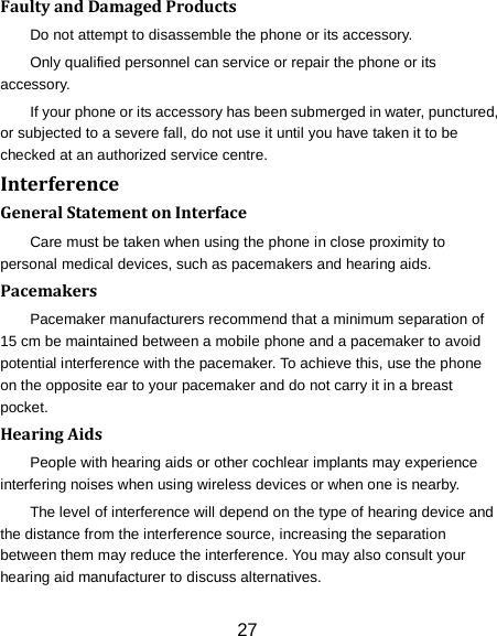 27 Faulty and Damaged Products Do not attempt to disassemble the phone or its accessory. Only qualified personnel can service or repair the phone or its accessory. If your phone or its accessory has been submerged in water, punctured, or subjected to a severe fall, do not use it until you have taken it to be checked at an authorized service centre. Interference   General Statement on Interface Care must be taken when using the phone in close proximity to personal medical devices, such as pacemakers and hearing aids. Pacemakers Pacemaker manufacturers recommend that a minimum separation of 15 cm be maintained between a mobile phone and a pacemaker to avoid potential interference with the pacemaker. To achieve this, use the phone on the opposite ear to your pacemaker and do not carry it in a breast pocket. Hearing Aids People with hearing aids or other cochlear implants may experience interfering noises when using wireless devices or when one is nearby. The level of interference will depend on the type of hearing device and the distance from the interference source, increasing the separation between them may reduce the interference. You may also consult your hearing aid manufacturer to discuss alternatives. 