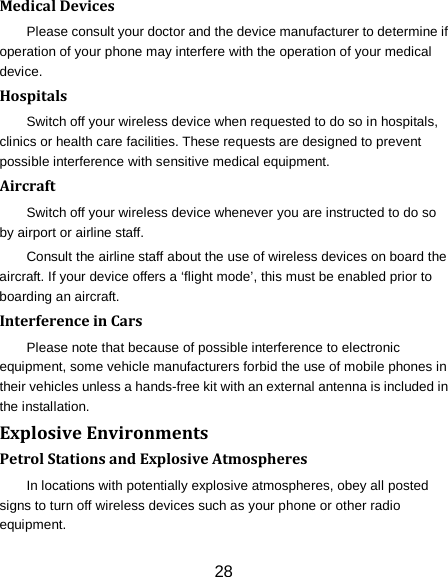 28 Medical Devices Please consult your doctor and the device manufacturer to determine if operation of your phone may interfere with the operation of your medical device. Hospitals Switch off your wireless device when requested to do so in hospitals, clinics or health care facilities. These requests are designed to prevent possible interference with sensitive medical equipment. Aircraft Switch off your wireless device whenever you are instructed to do so by airport or airline staff. Consult the airline staff about the use of wireless devices on board the aircraft. If your device offers a &lsquo;flight mode&rsquo;, this must be enabled prior to boarding an aircraft. Interference in Cars Please note that because of possible interference to electronic equipment, some vehicle manufacturers forbid the use of mobile phones in their vehicles unless a hands-free kit with an external antenna is included in the installation. Explosive Environments Petrol Stations and Explosive Atmospheres In locations with potentially explosive atmospheres, obey all posted signs to turn off wireless devices such as your phone or other radio equipment. 