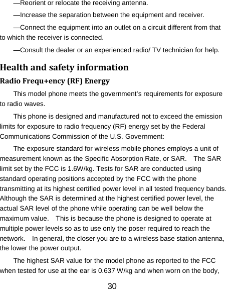 30 &mdash;Reorient or relocate the receiving antenna. &mdash;Increase the separation between the equipment and receiver. &mdash;Connect the equipment into an outlet on a circuit different from that to which the receiver is connected. &mdash;Consult the dealer or an experienced radio/ TV technician for help. Health and safety information Radio Frequ+ency (RF) Energy This model phone meets the government&rsquo;s requirements for exposure to radio waves. This phone is designed and manufactured not to exceed the emission limits for exposure to radio frequency (RF) energy set by the Federal Communications Commission of the U.S. Government: The exposure standard for wireless mobile phones employs a unit of measurement known as the Specific Absorption Rate, or SAR.    The SAR limit set by the FCC is 1.6W/kg. Tests for SAR are conducted using standard operating positions accepted by the FCC with the phone transmitting at its highest certified power level in all tested frequency bands.   Although the SAR is determined at the highest certified power level, the actual SAR level of the phone while operating can be well below the maximum value.    This is because the phone is designed to operate at multiple power levels so as to use only the poser required to reach the network.    In general, the closer you are to a wireless base station antenna, the lower the power output. The highest SAR value for the model phone as reported to the FCC when tested for use at the ear is 0.637 W/kg and when worn on the body, 