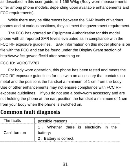 31 as described in this user guide, is 1.155 W/kg (Body-worn measurements differ among phone models, depending upon available enhancements and FCC requirements). While there may be differences between the SAR levels of various phones and at various positions, they all meet the government requirement. The FCC has granted an Equipment Authorization for this model phone with all reported SAR levels evaluated as in compliance with the FCC RF exposure guidelines.    SAR information on this model phone is on file with the FCC and can be found under the Display Grant section of http://www.fcc.gov/oet/fccid after searching on   FCC ID: VQRCTV787 For body worn operation, this phone has been tested and meets the FCC RF exposure guidelines for use with an accessory that contains no metal and the positions the handset a minimum of 1 cm from the body.   Use of other enhancements may not ensure compliance with FCC RF exposure guidelines.    If you do not use a body-worn accessory and are not holding the phone at the ear, position the handset a minimum of 1 cm from your body when the phone is switched on. Common fault diagnosis The faults possible reasons Can&rsquo;t turn on 1、Whether there is electricity in the battery； 2、Battery is correct. 