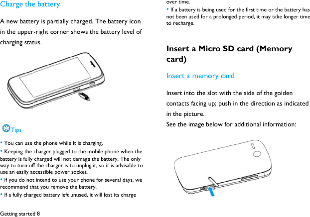 Getting startedCharge theA new battein the uppercharging statTips &bull; You can use &bull; Keeping the battery is fully way to turn offuse an easily ac&bull; If you do notrecommend th&bull; If a fully chargd 8 e battery ry is partially charged-right corner shows tus.  the phone while it is chacharger plugged to the m charged will not damageff the charger is to unplugccessible power socket. t intend to use your phohat you remove the batteged battery left unused, d. The battery icon the battery level of  arging. mobile phone when the e the battery. The only g it, so it is advisable to  ne for several days, we ery.  it will lost its charge  over time.   &bull; If a battery is not been used fto recharge.   Insert a Mcard) Insert a meInsert into thcontacts facinin the pictureSee the image being used for the first tfor a prolonged period, iMicro SD card (emory card he slot with the side ong up; push in the dire. e below for additionatime or the battery has it may take longer time (Memory of the golden rection as indicated al information:  