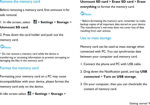  Getting started 9 Remove the memory card Before removing a memory card, first unmount it for safe removal. 1. In idle screen, select  > Settings > Storage > Unmount SD card. 2. Press down the card holder and push out the memory card. Note: &bull; Do not remove a memory card while the device is transferring or accessing information to prevent corrupting or damaging the files in the memory card.   Format the memory card Formatting your memory card on a PC may cause incompatibilities with your device, please format the memory card only on the device.   In idle screen select > Settings > Storage > Unmount SD card > Erase SD card > Erase everything to format the memory card. Note: &bull; Before formatting the memory card, remember to make backup copies of all important data stored on your device. The manufacturer&rsquo;s warranty does not cover loss of data resulting from user actions. Use as mass storage Memory card can be used as mass storage when connected with PC. You can synchronize data between your computer and memory card. 1. Connect the phone and PC with USB cable. 2. Drag down the Notification panel, and tap USB connected > Turn on USB storage. 3. On your computer, then you can check/edit the content of memory card. 
