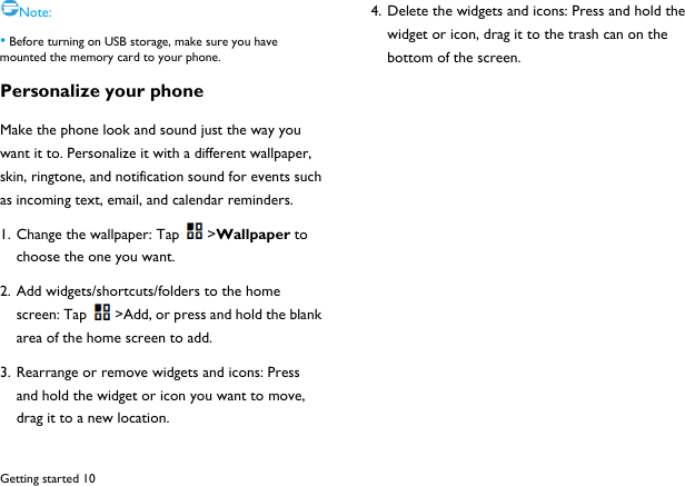  Getting started 10 Note: &bull; Before turning on USB storage, make sure you have mounted the memory card to your phone. Personalize your phone Make the phone look and sound just the way you want it to. Personalize it with a different wallpaper, skin, ringtone, and notification sound for events such as incoming text, email, and calendar reminders. 1. Change the wallpaper: Tap >Wallpaper to choose the one you want. 2. Add widgets/shortcuts/folders to the home screen: Tap >Add, or press and hold the blank area of the home screen to add. 3. Rearrange or remove widgets and icons: Press and hold the widget or icon you want to move, drag it to a new location. 4. Delete the widgets and icons: Press and hold the widget or icon, drag it to the trash can on the bottom of the screen.            