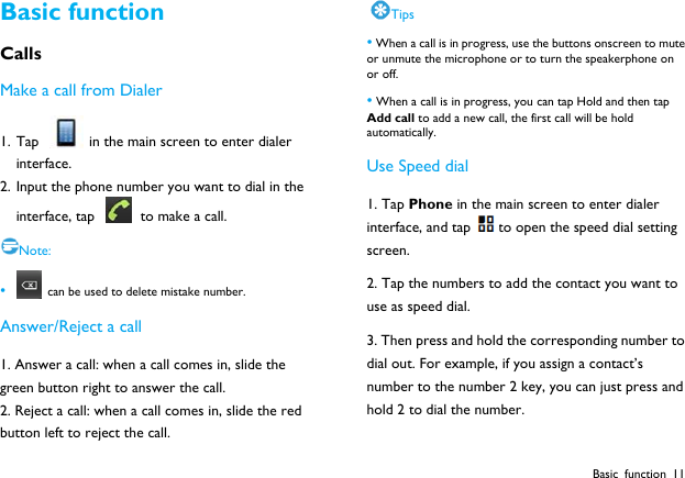  Basic function 11 Basic function Calls Make a call from Dialer 1. Tap    in the main screen to enter dialer interface. 2. Input the phone number you want to dial in the interface, tap    to make a call. Note: &bull;   can be used to delete mistake number. Answer/Reject a call 1. Answer a call: when a call comes in, slide the green button right to answer the call. 2. Reject a call: when a call comes in, slide the red button left to reject the call. Tips &bull; When a call is in progress, use the buttons onscreen to mute or unmute the microphone or to turn the speakerphone on or off.   &bull; When a call is in progress, you can tap Hold and then tap Add call to add a new call, the first call will be hold automatically. Use Speed dial 1. Tap Phone in the main screen to enter dialer interface, and tap to open the speed dial setting screen. 2. Tap the numbers to add the contact you want to use as speed dial. 3. Then press and hold the corresponding number to dial out. For example, if you assign a contact&rsquo;s number to the number 2 key, you can just press and hold 2 to dial the number. 