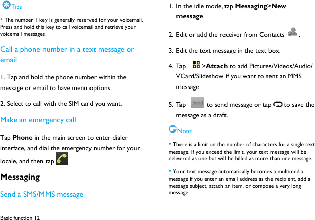 Basic function Tips &bull; The number Press and holdvoicemail messCall a phonemail 1. Tap and hmessage or e2. Select to cMake an emTap Phone interface, andlocale, and thMessaginSend a SMS12  1 key is generally reserv this key to call voicemasages. ne number in a texold the phone numbemail to have menu ocall with the SIM cardmergency call in the main screen tod dial the emergencyhen tap . ng S/MMS message ved for your voicemail. il and retrieve your xt message or er within the options. d you want. o enter dialer y number for your  1. In the idle message.2. Edit or add3. Edit the te4. Ta p  >VCard/Slidmessage. 5. Ta p   message aNote: &bull; There is a limmessage. If youdelivered as on&bull; Your text memessage if you message subjecmessage.  mode, tap Messagin. d the receiver from Cext message in the te>Attach to add Pictudeshow if you want to to send message ors a draft.   mit on the number of cha exceed the limit, your tne but will be billed as moessage automatically becoenter an email address act, attach an item, or comng>New Contacts . ext box. ures/Videos/Audio/ o sent an MMS r tap to save the racters for a single text text message will be ore than one message. omes a multimedia as the recipient, add a mpose a very long 