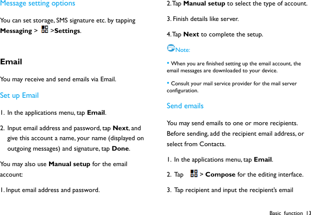  Basic function 13 Message setting options You can set storage, SMS signature etc. by tapping Messaging >>Settings.  Email You may receive and send emails via Email.   Set up Email 1. In the applications menu, tap Email. 2. Input email address and password, tap Next, and give this account a name, your name (displayed on outgoing messages) and signature, tap Done.  You may also use Manual setup for the email account: 1. Input email address and password. 2. Tap  Manual setup to select the type of account. 3. Finish details like server.   4. Tap  Next to complete the setup. Note: &bull; When you are finished setting up the email account, the email messages are downloaded to your device. &bull; Consult your mail service provider for the mail server configuration. Send emails You may send emails to one or more recipients. Before sending, add the recipient email address, or select from Contacts.   1. In the applications menu, tap Email. 2. Ta p  > Compose for the editing interface. 3. Tap recipient and input the recipient&rsquo;s email 