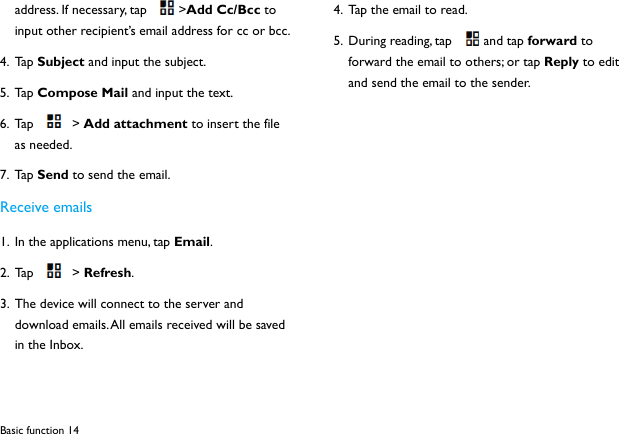 Basic function 14 address. If necessary, tap  >Add Cc/Bcc to input other recipient&rsquo;s email address for cc or bcc.   4. Ta p  Subject and input the subject. 5. Ta p  Compose Mail and input the text. 6. Ta p   >  Add attachment to insert the file as needed. 7. Ta p  Send to send the email. Receive emails 1. In the applications menu, tap Email. 2. Tap  > Refresh. 3. The device will connect to the server and download emails. All emails received will be saved in the Inbox. 4. Tap the email to read. 5. During reading, tap  and tap forward to forward the email to others; or tap Reply to edit and send the email to the sender.          