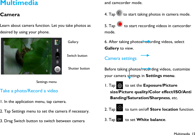  Multimedia 15 Multimedia Camera Learn about camera function. Let you take photos as desired by using your phone.   Take a photo/Record a video 1. In the application menu, tap camera. 2. Tap Settings menu to set the camera if necessary. 3. Drag Switch button to switch between camera and camcorder mode. 4. Tap to start taking photos in camera mode. 5. Tap to start recording videos in camcorder mode. 6. After taking photos/recording videos, select Gallery to view. Camera settings Before taking photos/recording videos, customize your camera settings in Settings menu. 1. Tap   to set the Exposure/Picture size/Picture quality/Color effect/ISO/Anti Banding/Saturation/Sharpness, etc. 2. Tap   to turn on/off Store location function. 3. Tap   to set White balance. Switch button Shutter button Gallery Settings menu 