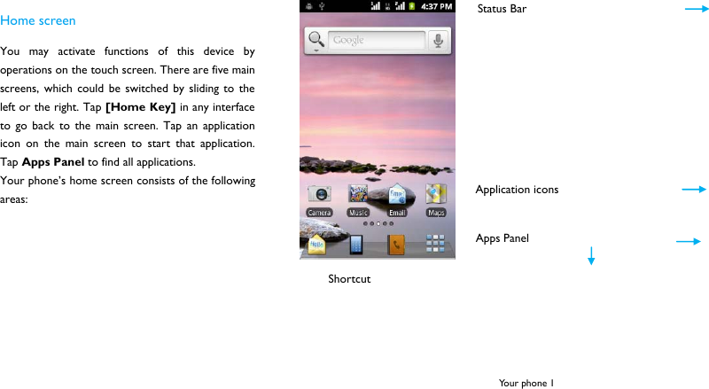  Your phone 1 Home screen You may activate functions of this device by operations on the touch screen. There are five main screens, which could be switched by sliding to the left or the right. Tap [Home Key] in any interface to go back to the main screen. Tap an application icon on the main screen to start that application. Tap Apps Panel to find all applications. Your phone&rsquo;s home screen consists of the following areas:      Status Bar Shortcut Application icons Apps Panel 