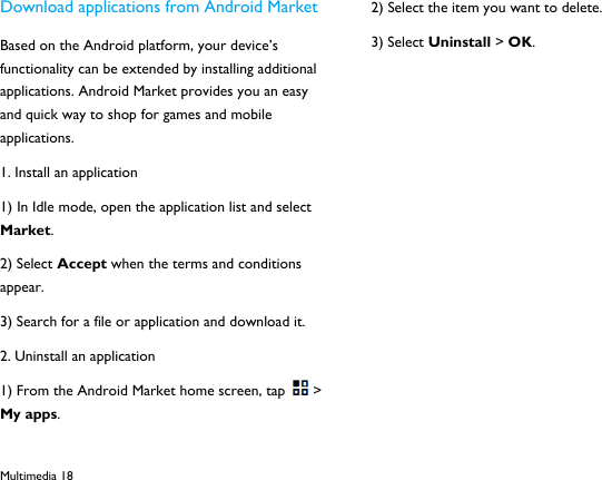  Multimedia 18 Download applications from Android Market Based on the Android platform, your device&rsquo;s functionality can be extended by installing additional applications. Android Market provides you an easy and quick way to shop for games and mobile applications. 1. Install an application 1) In Idle mode, open the application list and select Market. 2) Select Accept when the terms and conditions appear. 3) Search for a file or application and download it. 2. Uninstall an application 1) From the Android Market home screen, tap > My apps. 2) Select the item you want to delete. 3) Select Uninstall > OK.            