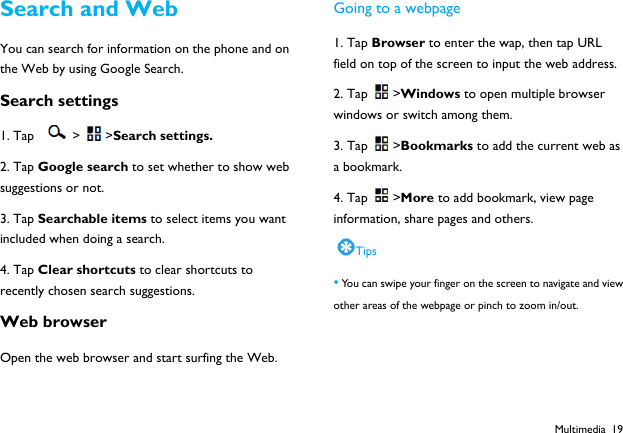  Multimedia 19 Search and Web You can search for information on the phone and on the Web by using Google Search. Search settings 1. Tap  > >Search settings. 2. Tap Google search to set whether to show web suggestions or not. 3. Tap Searchable items to select items you want included when doing a search. 4. Tap Clear shortcuts to clear shortcuts to recently chosen search suggestions. Web browser Open the web browser and start surfing the Web. Going to a webpage 1. Tap Browser to enter the wap, then tap URL field on top of the screen to input the web address. 2. Tap >Windows to open multiple browser windows or switch among them. 3. Tap >Bookmarks to add the current web as a bookmark. 4. Tap >More to add bookmark, view page information, share pages and others. Tips &bull; You can swipe your finger on the screen to navigate and view other areas of the webpage or pinch to zoom in/out.   